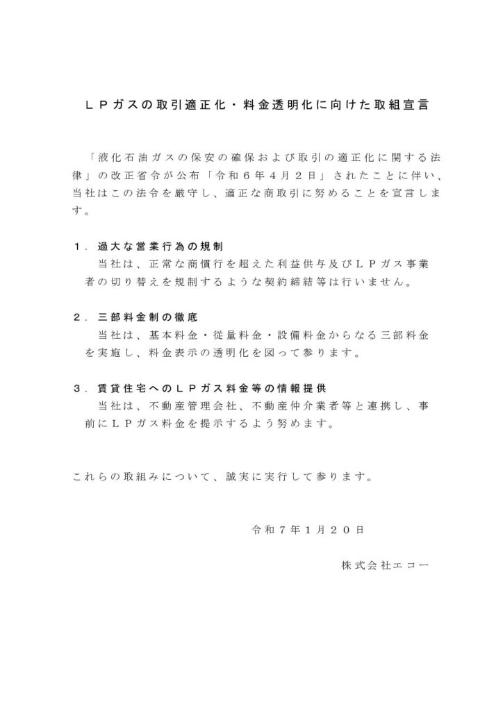 Ｌ Ｐ ガスの取引適正化・料金透明化に向けた取組宣言
「液化石油ガスの保安の確保および取引の適正化に関する法
律」の改正省令が公布「令和６ 年４ 月２ 日」されたことに伴い、
当社はこの法令を厳守し、適正な商取引に努めることを宣言しま
す。
１ ． 過大な営業行為の規制
当社は、正常な商慣行を超えた利益供与及びＬ Ｐ ガス事業
者の切り替えを規制するような契約締結等は行いません。
２ ． 三部料金制の徹底
当社は、基本料金・従量料金・設備料金からなる三部料金
を実施し、料金表示の透明化を図って参ります。
３ ． 賃貸住宅へのＬ Ｐ ガス料金等の情報提供
当社は、不動産管理会社、不動産仲介業者等と連携し、事
前にＬ Ｐ ガス料金を提示するよう努めます。
これらの取組みについて、誠実に実行して参ります。
令和７ 年１ 月２ ０ 日
株式会社エコー